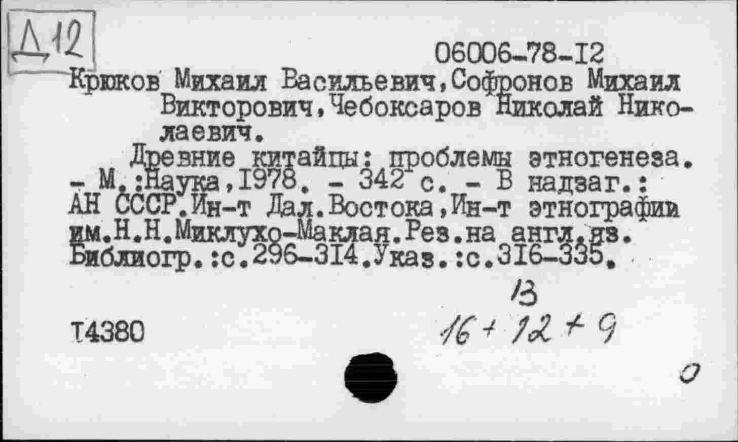 ﻿06006-78-12
Крюков Михаил Васильевич»Софронов Михаил Викторович,Чебоксаров Николай Николаевич.
Древние китайцы: проблемы этногенеза. - М.;Наука,1978. - 342 с. - В надзаг.: АН СССР.Ин-т Дал.Востока,Ин-т этнографии им.Н.Н.Миклухо-Маклая.Рез.на англ.яз. Библиогр.;с.296-314.Указ.:с.316-335,
Т4380
в
-/6 ■>	+ Ч
о